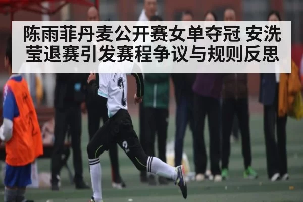 陈雨菲丹麦公开赛女单夺冠 安洗莹退赛引发赛程争议与规则反思